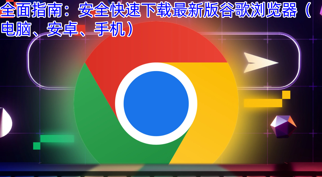 全面指南：安全快速下载最新版谷歌浏览器（电脑、安卓、手机）