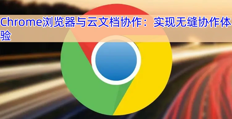 Chrome浏览器与云文档协作：实现无缝协作体验