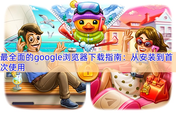 最全面的google浏览器下载指南：从安装到首次使用
